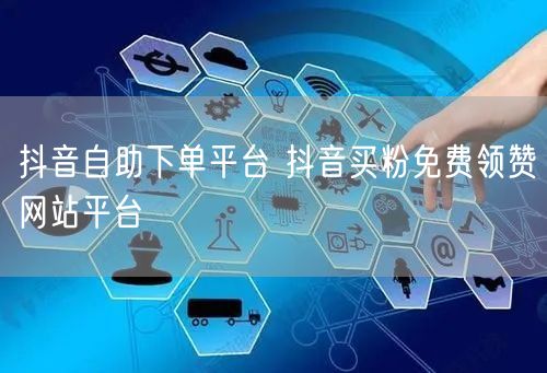 抖音自助下单平台 抖音买粉免费领赞网站平台