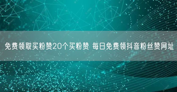 免费领取买粉赞20个买粉赞 每日免费领抖音粉丝赞网址
