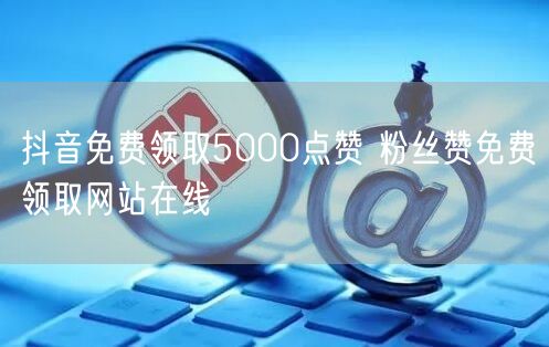 抖音免费领取5000点赞 粉丝赞免费领取网站在线