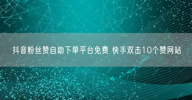 抖音粉丝赞自助下单平台免费 快手双击10个赞网站