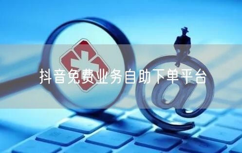抖音免费业务自助下单平台