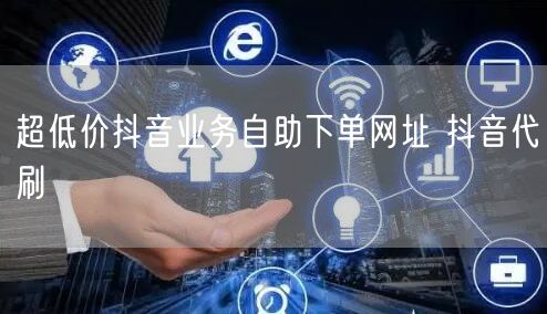 超低价抖音业务自助下单网址 抖音代刷