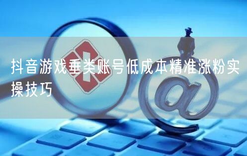 抖音游戏垂类账号低成本精准涨粉实操技巧