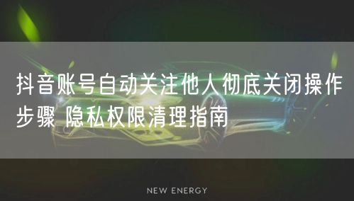 抖音账号自动关注他人彻底关闭操作步骤 隐私权限清理指南