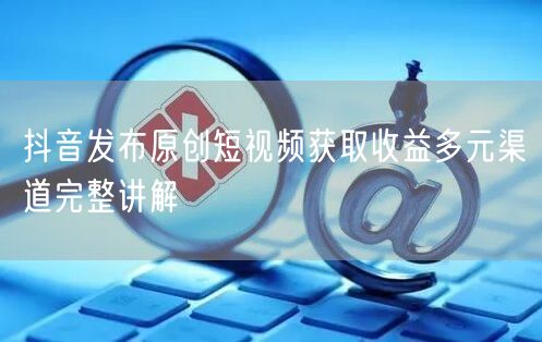 抖音发布原创短视频获取收益多元渠道完整讲解